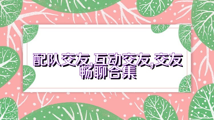 配队交友,互动交友,交友畅聊合集